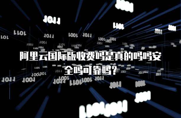 阿里云国际版收费吗是真的吗吗安全吗可靠吗?