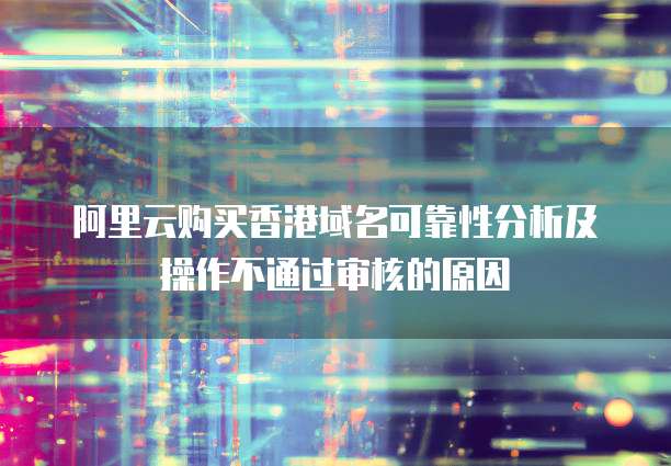 阿里云购买香港域名可靠性分析及操作不通过审核的原因