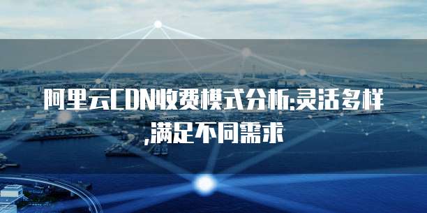 阿里云CDN收费模式分析:灵活多样,满足不同需求