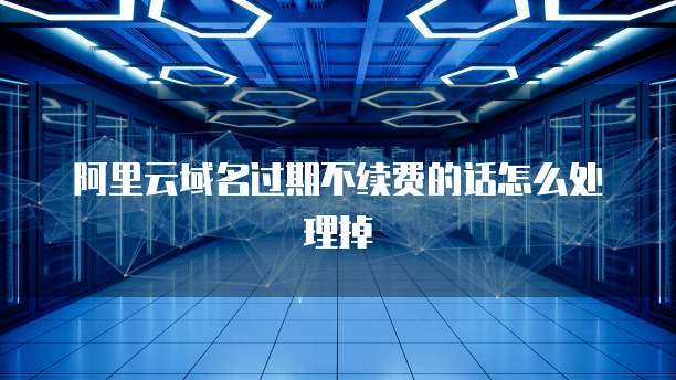 阿里云域名过期不续费的话怎么处理掉