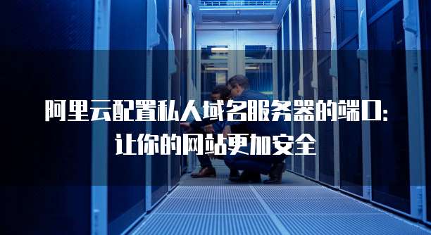 阿里云配置私人域名服务器的端口：让你的网站更加安全
