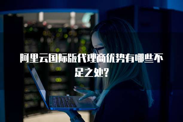 阿里云国际版代理商优势有哪些不足之处？