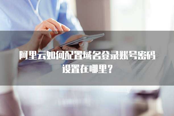 阿里云如何配置域名登录账号密码设置在哪里?