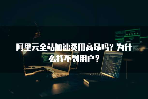 阿里云全站加速费用高昂吗?为什么找不到用户?