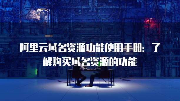 阿里云域名资源功能使用手册:了解购买域名资源的功能
