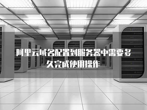 阿里云域名配置到服务器中需要多久完成使用操作