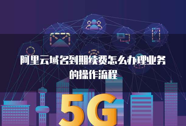 阿里云域名到期续费怎么办理业务的操作流程