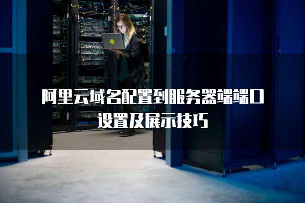  阿里云域名配置到服务器端端口设置及展示技巧