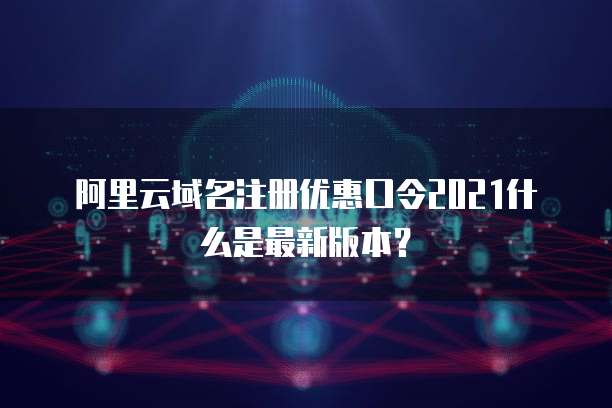 阿里云域名注册优惠口令2021什么是最新版本?