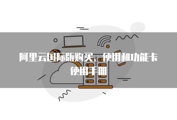 阿里云国际版购买、使用和功能卡使用手册