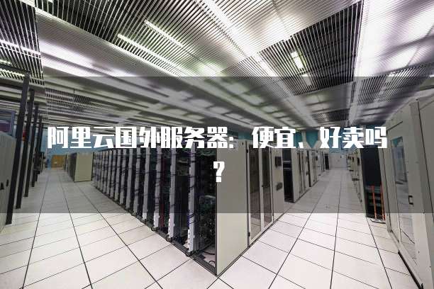 阿里云国外服务器:便宜、好卖吗?