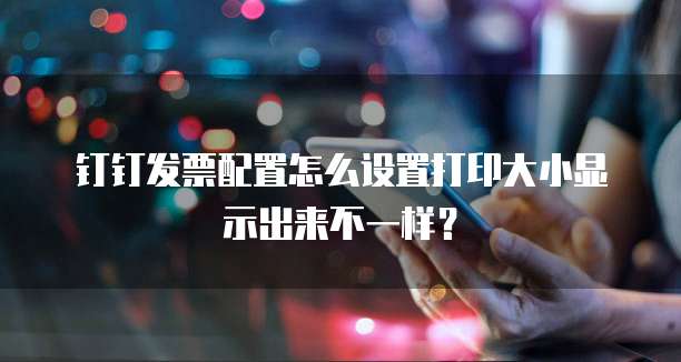 钉钉发票配置怎么设置打印大小显示出来不一样?