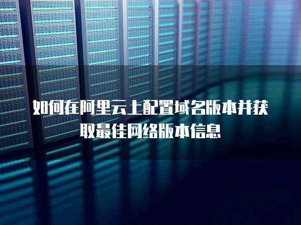 如何在阿里云上配置域名版本并获取最佳网络版本信息