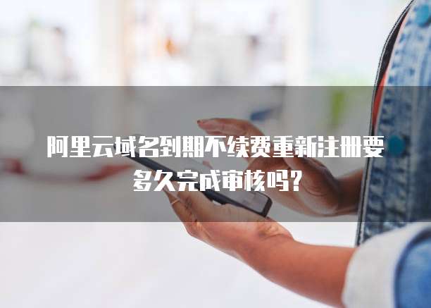 阿里云域名到期不续费重新注册要多久完成审核吗?