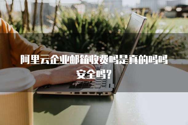 阿里云企业邮箱收费吗是真的吗吗安全吗?