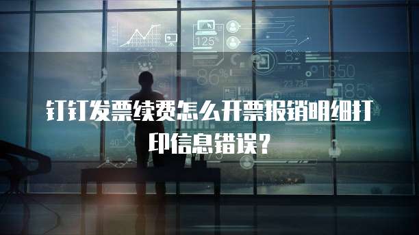 钉钉发票续费怎么开票报销明细打印信息错误?