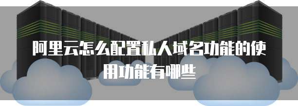 阿里云怎么配置私人域名功能的使用功能有哪些