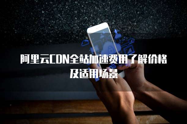 阿里云CDN全站加速费用了解价格及适用场景