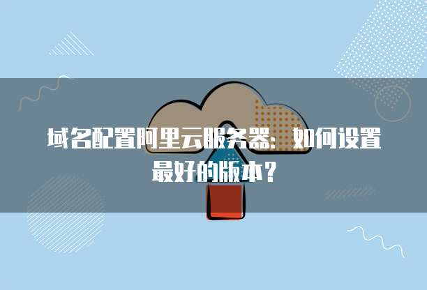 域名配置阿里云服务器:如何设置最好的版本?