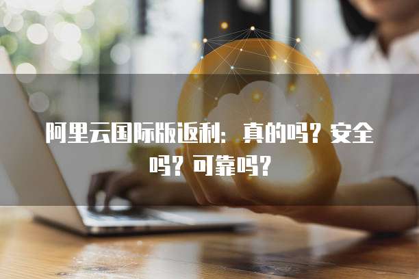 阿里云国际版返利:真的吗?安全吗?可靠吗?