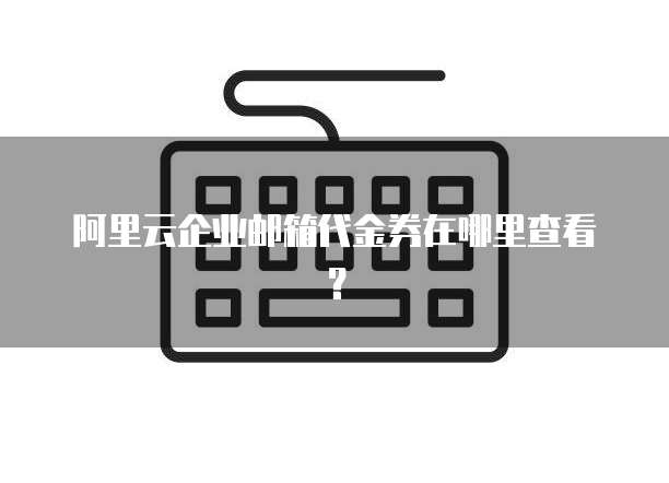 阿里云企业邮箱代金券在哪里查看?