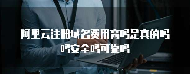 阿里云注册域名费用高吗是真的吗吗安全吗可靠吗