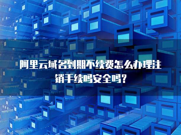 阿里云域名到期不续费怎么办理注销手续吗安全吗?