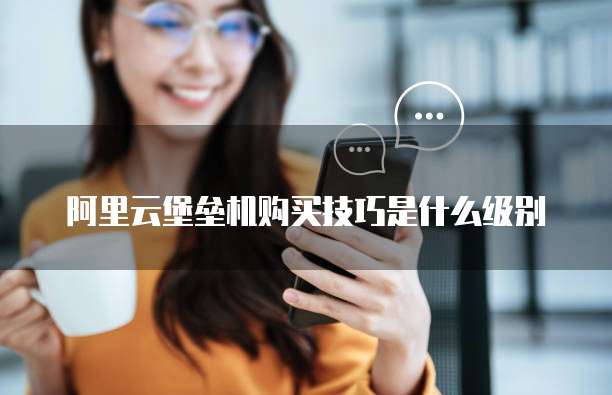 阿里云堡垒机购买技巧是什么级别