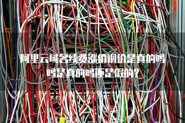 阿里云域名续费涨价调价是真的吗吗是真的吗还是假的？