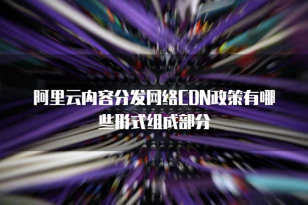阿里云内容分发网络CDN政策有哪些形式组成部分