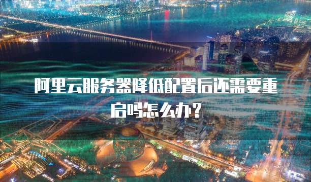 阿里云服务器降低配置后还需要重启吗怎么办?