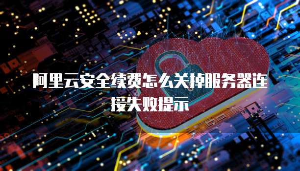 阿里云安全续费怎么关掉服务器连接失败提示