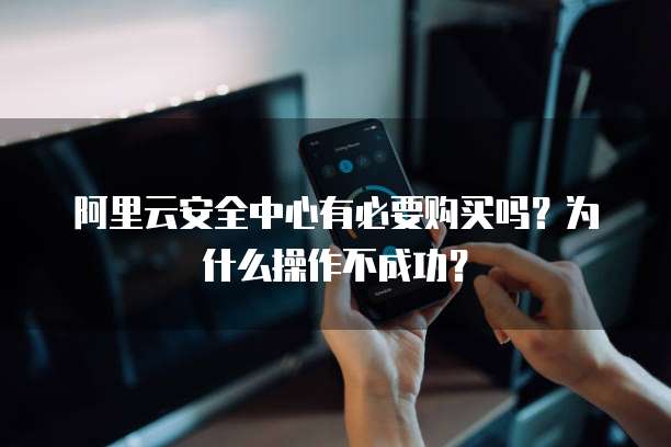阿里云安全中心有必要购买吗？为什么操作不成功？