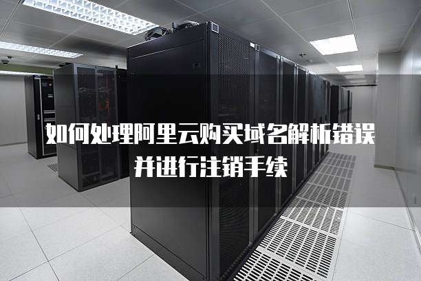 如何处理阿里云购买域名解析错误并进行注销手续