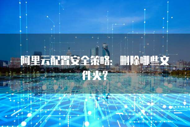 阿里云配置安全策略:删除哪些文件夹?