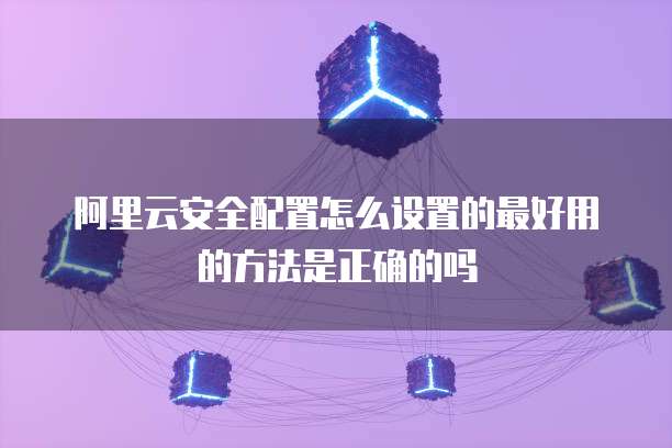阿里云安全配置怎么设置的最好用的方法是正确的吗