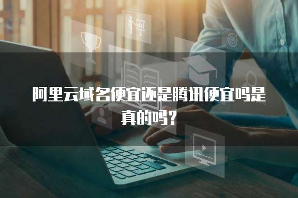 阿里云域名便宜还是腾讯便宜吗是真的吗?