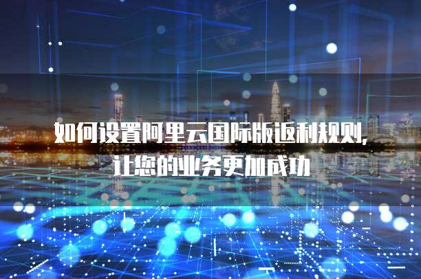 如何设置阿里云国际版返利规则,让您的业务更加成功