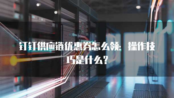 钉钉供应链优惠券怎么领:操作技巧是什么?