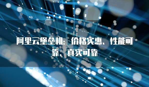 阿里云堡垒机：价格实惠、性能可靠、真实可靠