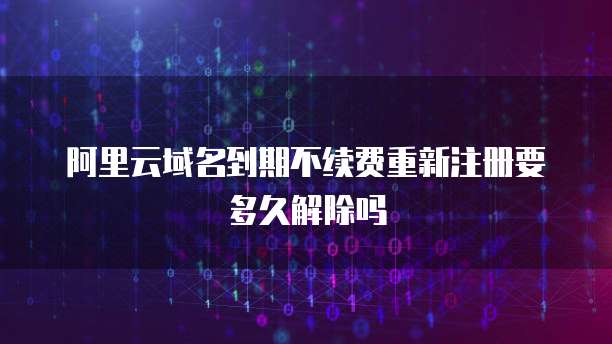 阿里云域名到期不续费重新注册要多久解除吗