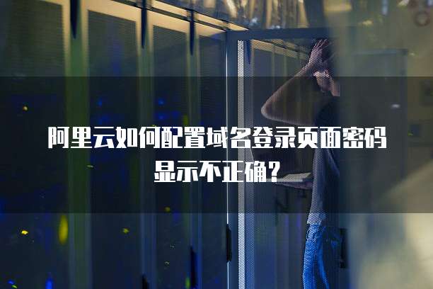 阿里云如何配置域名登录页面密码显示不正确?