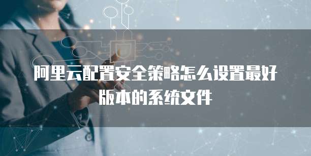 阿里云配置安全策略怎么设置最好版本的系统文件