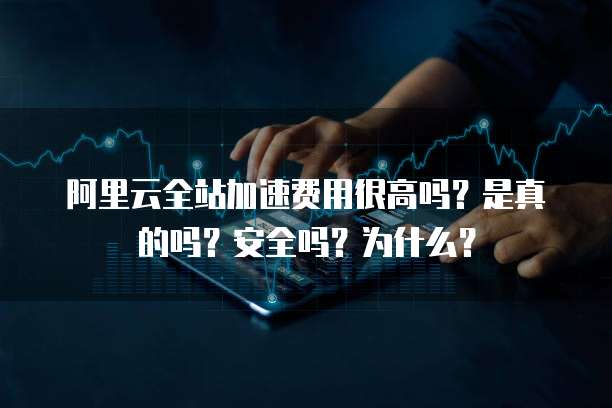 阿里云全站加速费用很高吗?是真的吗?安全吗?为什么?