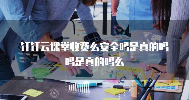 钉钉云课堂收费么安全吗是真的吗吗是真的吗么