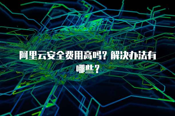 阿里云安全费用高吗?解决办法有哪些?