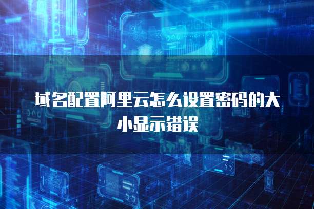 域名配置阿里云怎么设置密码的大小显示错误