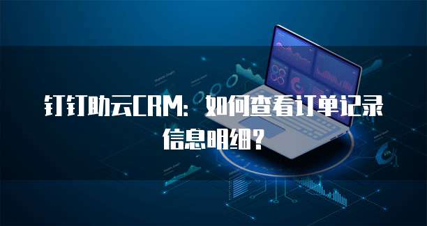 钉钉助云CRM:如何查看订单记录信息明细?