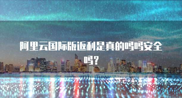 阿里云国际版返利是真的吗吗安全吗?