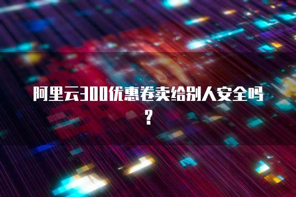 阿里云300优惠卷卖给别人安全吗?